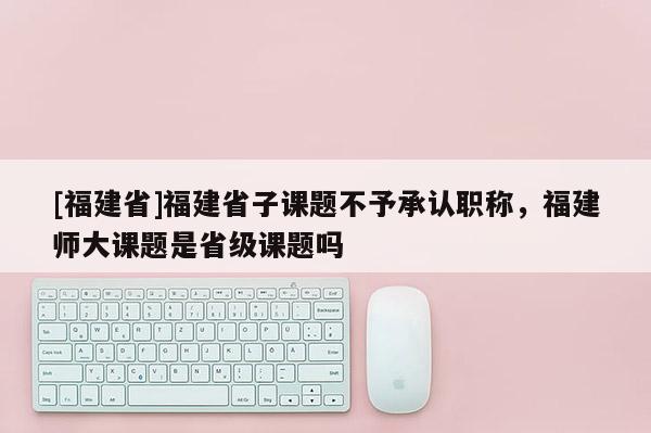 [福建省]福建省子課題不予承認(rèn)職稱，福建師大課題是省級(jí)課題嗎