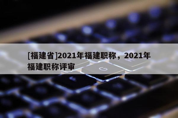 [福建省]2021年福建職稱，2021年福建職稱評(píng)審