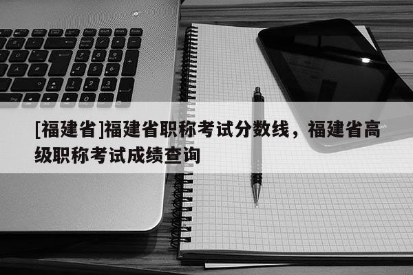 [福建省]福建省職稱考試分?jǐn)?shù)線，福建省高級職稱考試成績查詢