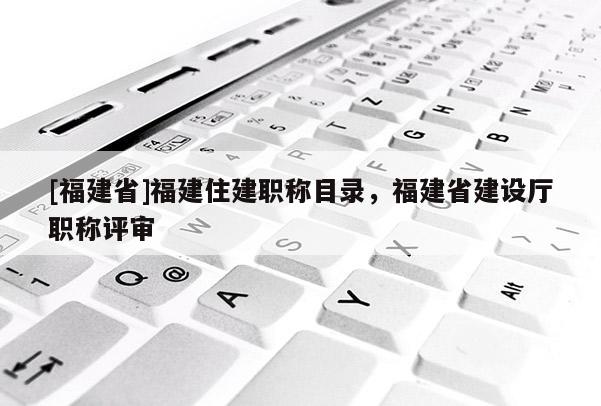 [福建省]福建住建職稱目錄，福建省建設(shè)廳職稱評(píng)審