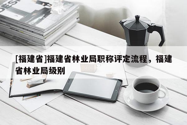 [福建省]福建省林業(yè)局職稱評定流程，福建省林業(yè)局級別