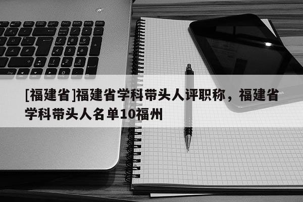 [福建省]福建省學(xué)科帶頭人評職稱，福建省學(xué)科帶頭人名單10福州