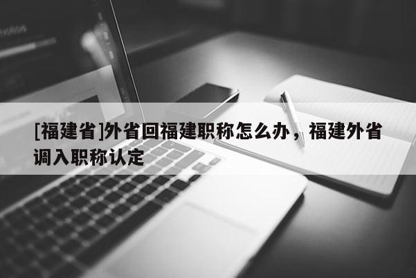 [福建省]外省回福建職稱怎么辦，福建外省調(diào)入職稱認(rèn)定