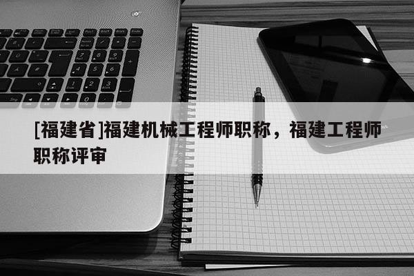 [福建省]福建機械工程師職稱，福建工程師職稱評審