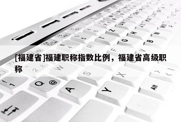 [福建省]福建職稱指數(shù)比例，福建省高級職稱