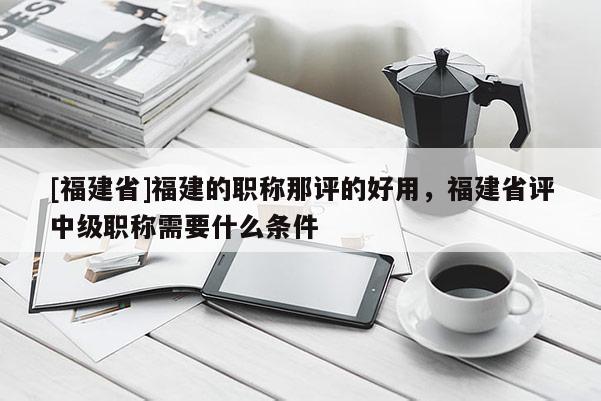 [福建省]福建的職稱那評(píng)的好用，福建省評(píng)中級(jí)職稱需要什么條件