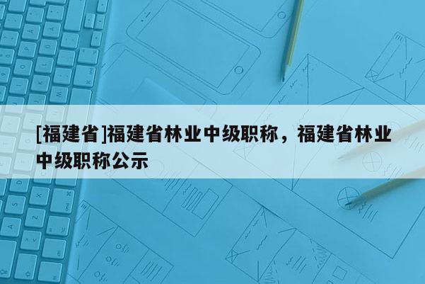 [福建省]福建省林業(yè)中級(jí)職稱，福建省林業(yè)中級(jí)職稱公示