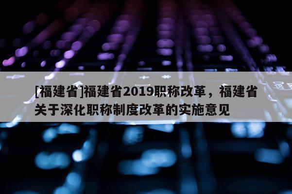 [福建省]福建省2019職稱(chēng)改革，福建省關(guān)于深化職稱(chēng)制度改革的實(shí)施意見(jiàn)