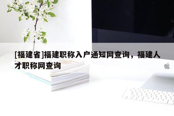 [福建省]福建職稱入戶通知網(wǎng)查詢，福建人才職稱網(wǎng)查詢