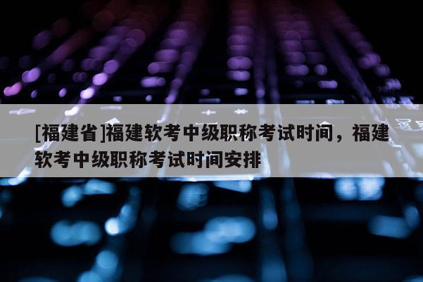 [福建省]福建軟考中級職稱考試時間，福建軟考中級職稱考試時間安排