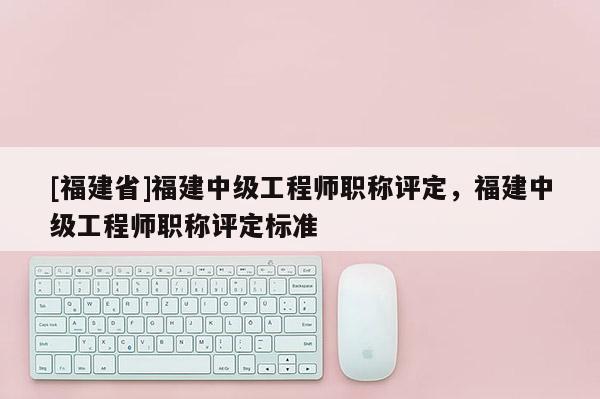 [福建省]福建中級工程師職稱評定，福建中級工程師職稱評定標準