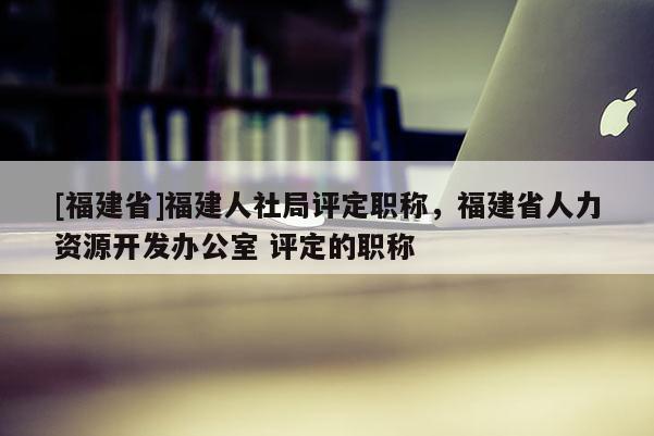 [福建省]福建人社局評定職稱，福建省人力資源開發(fā)辦公室 評定的職稱