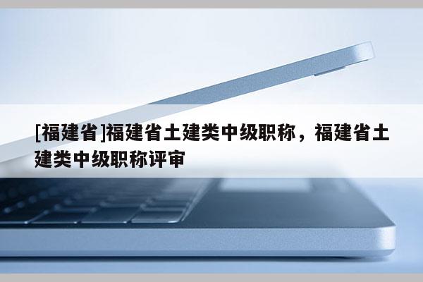 [福建省]福建省土建類中級(jí)職稱，福建省土建類中級(jí)職稱評(píng)審