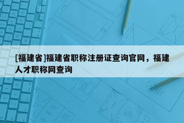 [福建省]福建省職稱注冊證查詢官網(wǎng)，福建人才職稱網(wǎng)查詢