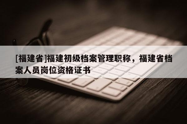 [福建省]福建初級檔案管理職稱，福建省檔案人員崗位資格證書