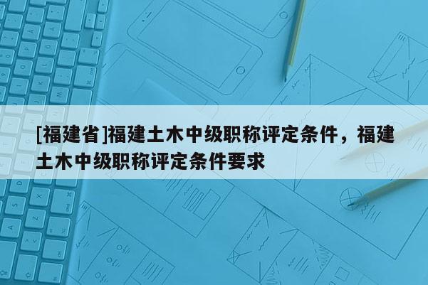 [福建省]福建土木中級職稱評定條件，福建土木中級職稱評定條件要求