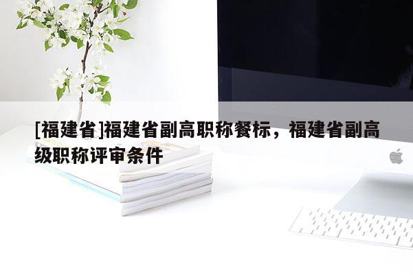 [福建省]福建省副高職稱餐標(biāo)，福建省副高級職稱評審條件