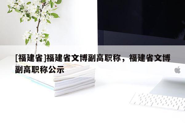 [福建省]福建省文博副高職稱，福建省文博副高職稱公示