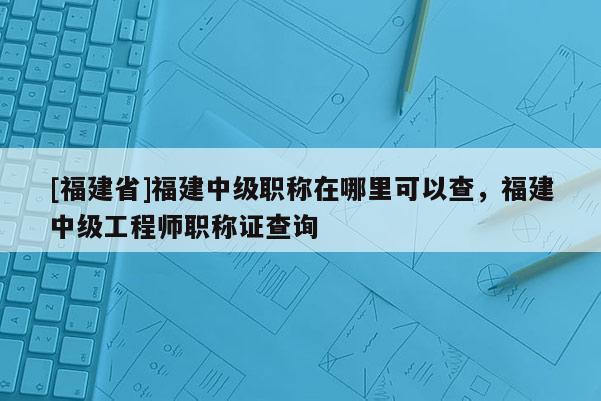 [福建省]福建中級職稱在哪里可以查，福建中級工程師職稱證查詢