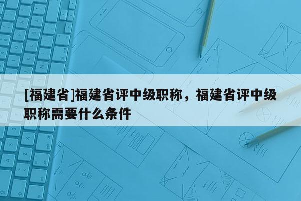 [福建省]福建省評(píng)中級(jí)職稱，福建省評(píng)中級(jí)職稱需要什么條件