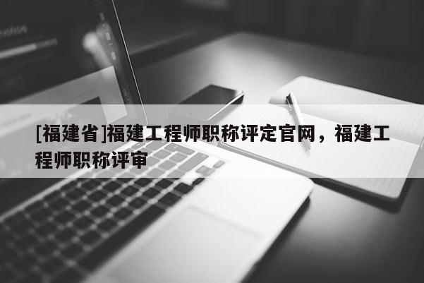 [福建省]福建工程師職稱評定官網，福建工程師職稱評審