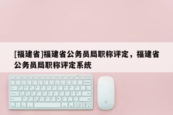 [福建省]福建省公務(wù)員局職稱評定，福建省公務(wù)員局職稱評定系統(tǒng)