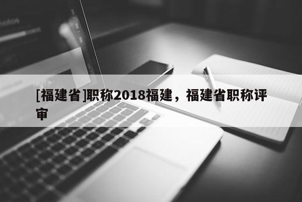 [福建省]職稱2018福建，福建省職稱評(píng)審