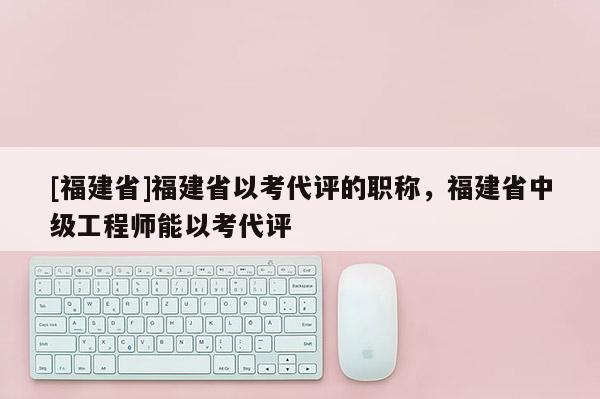 [福建省]福建省以考代評的職稱，福建省中級工程師能以考代評