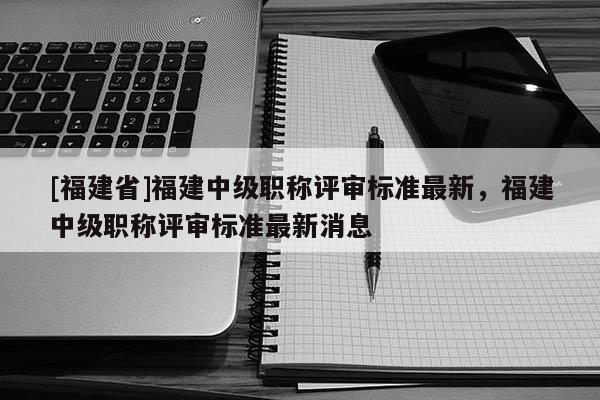 [福建省]福建中級(jí)職稱評(píng)審標(biāo)準(zhǔn)最新，福建中級(jí)職稱評(píng)審標(biāo)準(zhǔn)最新消息