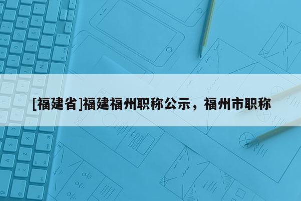 [福建省]福建福州職稱公示，福州市職稱