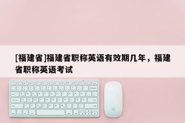 [福建省]福建省職稱英語有效期幾年，福建省職稱英語考試