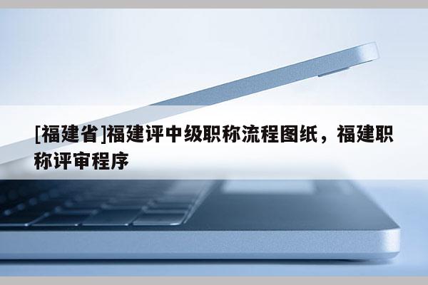 [福建省]福建評中級職稱流程圖紙，福建職稱評審程序