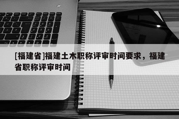 [福建省]福建土木職稱評審時(shí)間要求，福建省職稱評審時(shí)間