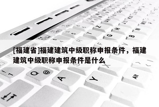 [福建省]福建建筑中級職稱申報條件，福建建筑中級職稱申報條件是什么