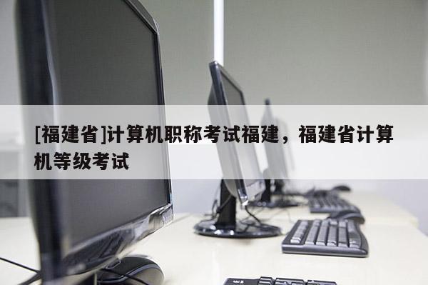 [福建省]計算機(jī)職稱考試福建，福建省計算機(jī)等級考試