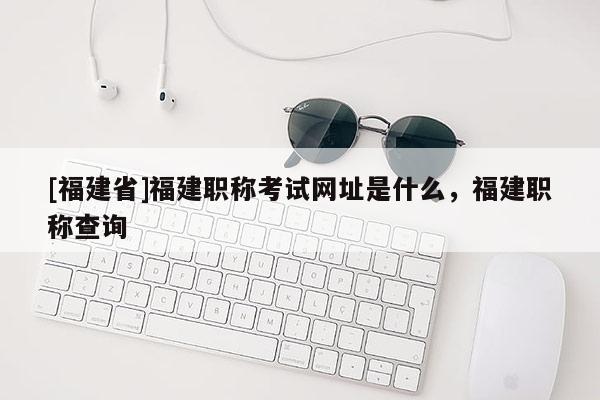 [福建省]福建職稱考試網(wǎng)址是什么，福建職稱查詢