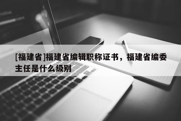 [福建省]福建省編輯職稱證書，福建省編委主任是什么級(jí)別