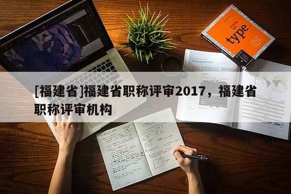 [福建省]福建省職稱評審2017，福建省職稱評審機構(gòu)