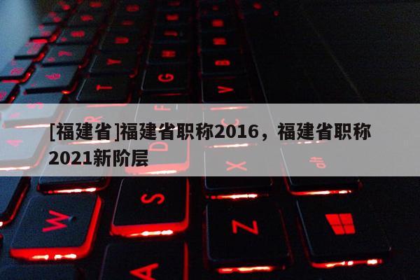 [福建省]福建省職稱2016，福建省職稱2021新階層