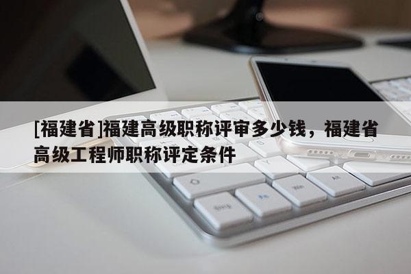 [福建省]福建高級(jí)職稱評(píng)審多少錢，福建省高級(jí)工程師職稱評(píng)定條件