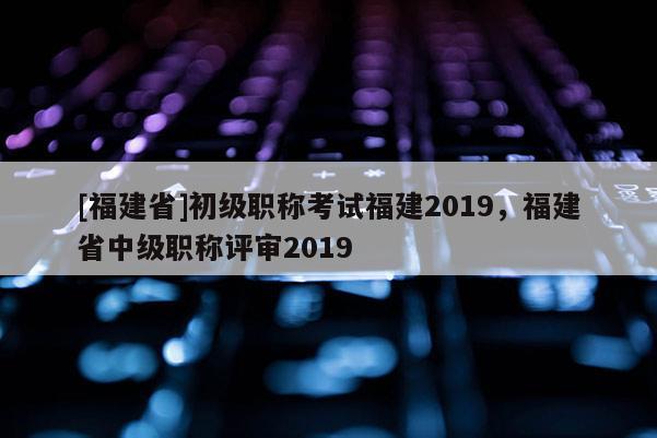 [福建省]初級職稱考試福建2019，福建省中級職稱評審2019