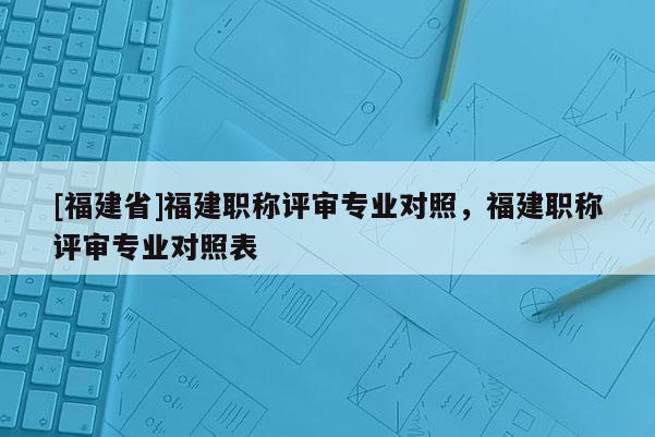 [福建省]福建職稱評審專業(yè)對照，福建職稱評審專業(yè)對照表