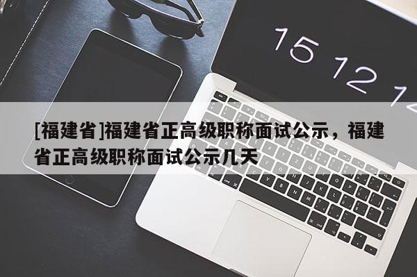 [福建省]福建省正高級職稱面試公示，福建省正高級職稱面試公示幾天