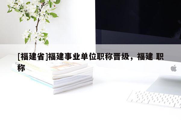 [福建省]福建事業(yè)單位職稱晉級，福建 職稱