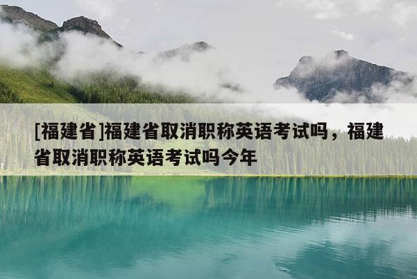 [福建省]福建省取消職稱英語考試嗎，福建省取消職稱英語考試嗎今年