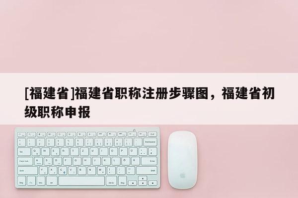 [福建省]福建省職稱注冊(cè)步驟圖，福建省初級(jí)職稱申報(bào)