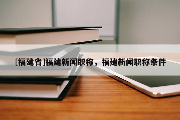 [福建省]福建新聞職稱，福建新聞職稱條件