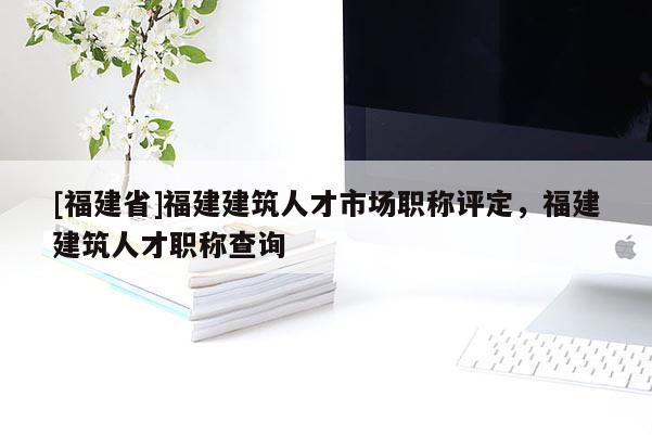 [福建省]福建建筑人才市場(chǎng)職稱評(píng)定，福建建筑人才職稱查詢