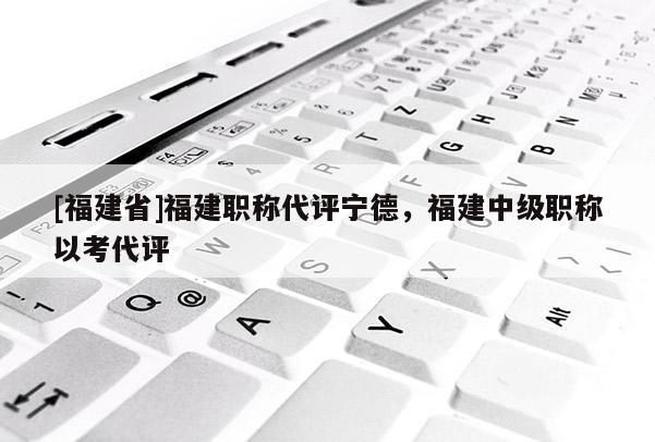 [福建省]福建職稱代評寧德，福建中級職稱以考代評