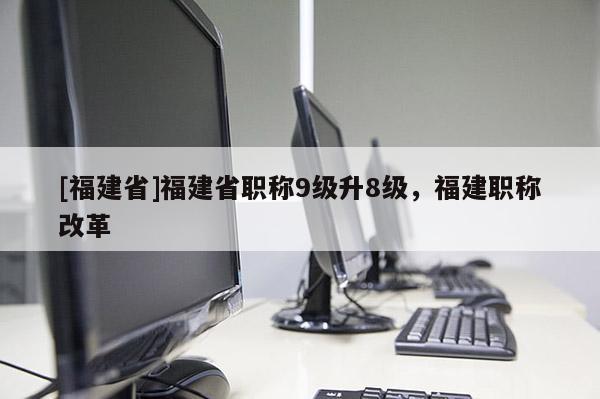 [福建省]福建省職稱9級升8級，福建職稱改革